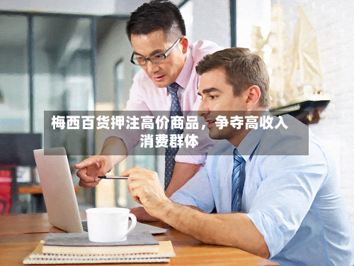 梅西百货押注高价商品，争夺高收入消费群体
