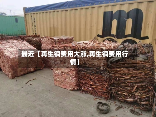 最近【再生铜费用大涨,再生铜费用行情】