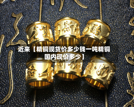近来【精铜现货价多少钱一吨精铜国内现价多少】