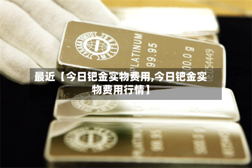 最近【今日钯金实物费用,今日钯金实物费用行情】