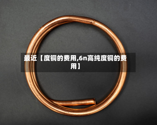 最近【度铜的费用,6n高纯度铜的费用】