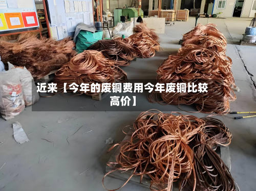 近来【今年的废铜费用今年废铜比较高价】