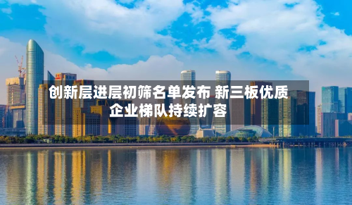 创新层进层初筛名单发布 新三板优质企业梯队持续扩容