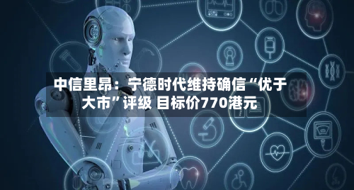 中信里昂：宁德时代维持确信“优于大市”评级 目标价770港元-第1张图片