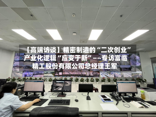 【高端访谈】精密制造的“二次创业” 产业化逻辑“应变于新”——专访富临精工股份有限公司总经理王军