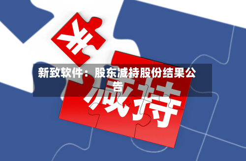 新致软件:股东减持股份结果公告-第1张图片