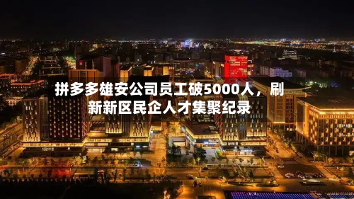拼多多雄安公司员工破5000人，刷新新区民企人才集聚纪录